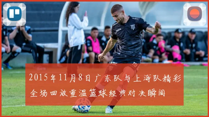 2015年11月8日广东队与上海队精彩全场回放重温篮球经典对决瞬间