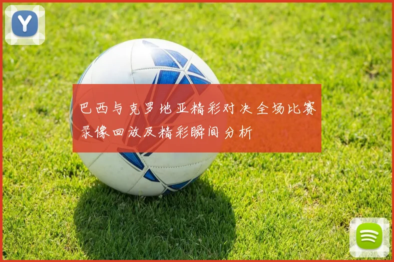 巴西与克罗地亚精彩对决全场比赛录像回放及精彩瞬间分析