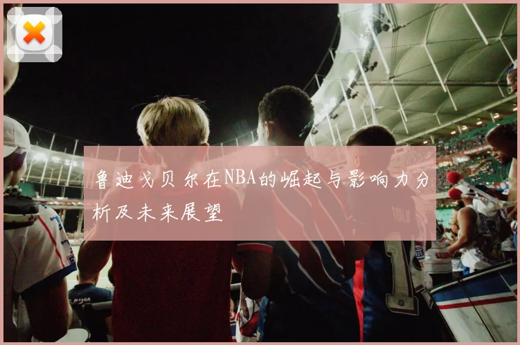 鲁迪戈贝尔在NBA的崛起与影响力分析及未来展望