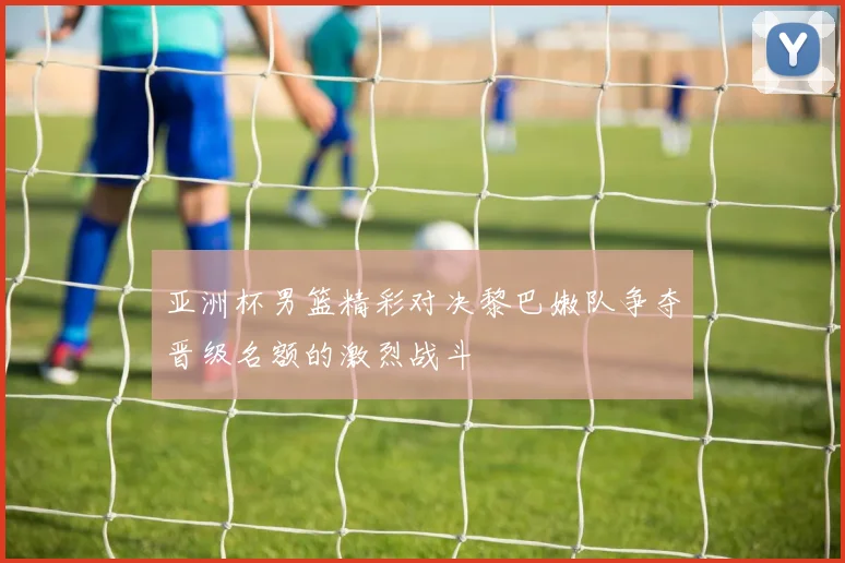 亚洲杯男篮精彩对决黎巴嫩队争夺晋级名额的激烈战斗