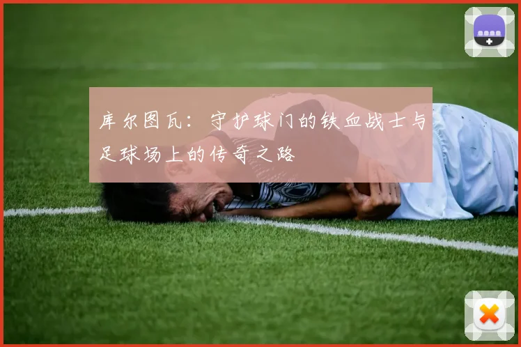 库尔图瓦：守护球门的铁血战士与足球场上的传奇之路