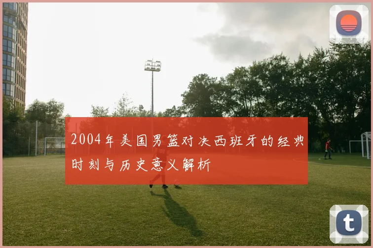 2004年美国男篮对决西班牙的经典时刻与历史意义解析