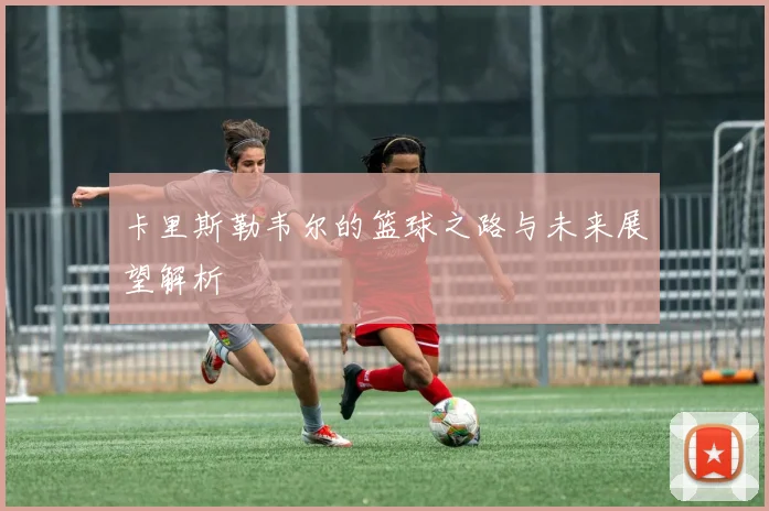卡里斯勒韦尔的篮球之路与未来展望解析