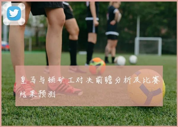皇马与顿矿工对决前瞻分析及比赛结果预测