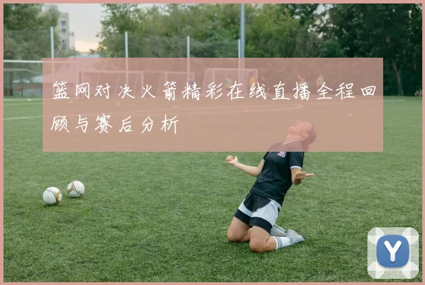 篮网对决火箭精彩在线直播全程回顾与赛后分析