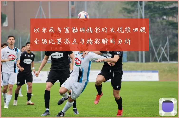 切尔西与富勒姆精彩对决视频回顾全场比赛亮点与精彩瞬间分析