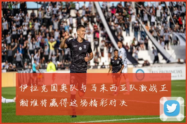 伊拉克国奥队与马来西亚队激战正酣谁将赢得这场精彩对决