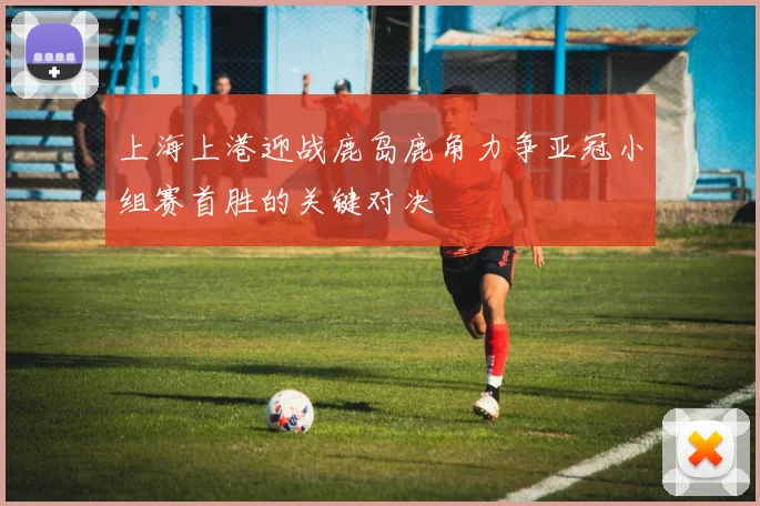 上海上港迎战鹿岛鹿角力争亚冠小组赛首胜的关键对决