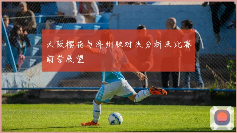 大阪樱花与济州联对决分析及比赛前景展望