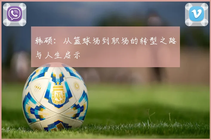 韩硕：从篮球场到职场的转型之路与人生启示