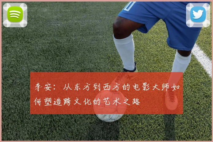 李安：从东方到西方的电影大师如何塑造跨文化的艺术之路