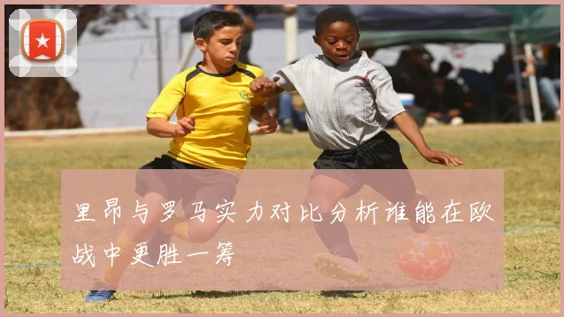 里昂与罗马实力对比分析谁能在欧战中更胜一筹