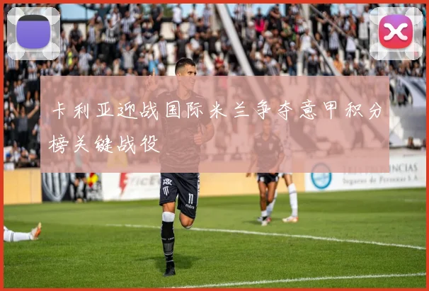 卡利亚迎战国际米兰争夺意甲积分榜关键战役