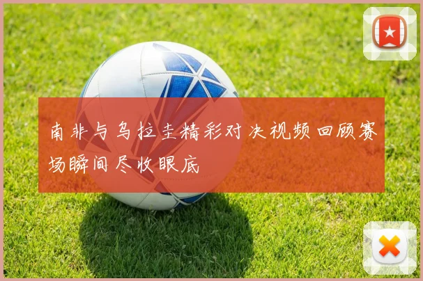 南非与乌拉圭精彩对决视频回顾赛场瞬间尽收眼底
