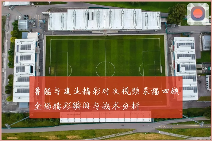 鲁能与建业精彩对决视频录播回顾全场精彩瞬间与战术分析