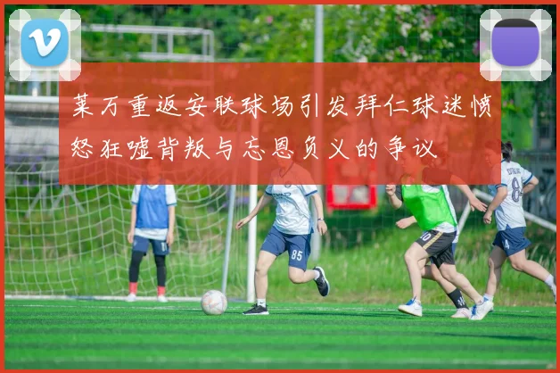 莱万重返安联球场引发拜仁球迷愤怒狂嘘背叛与忘恩负义的争议