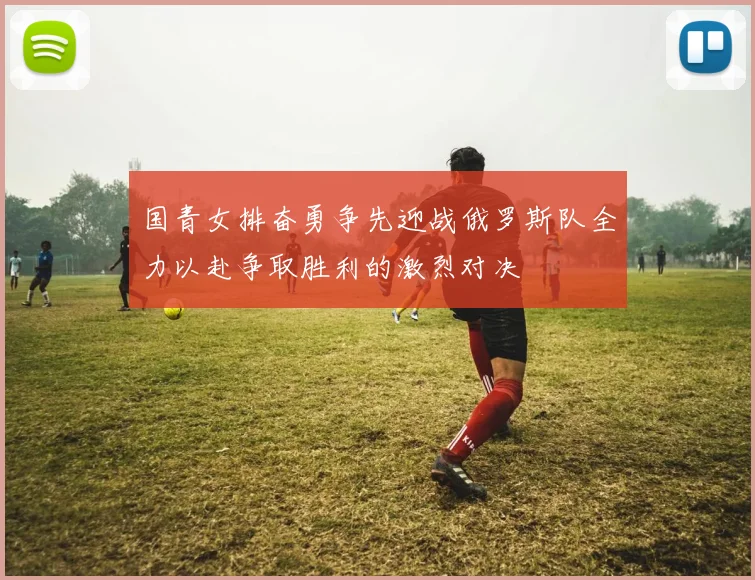 国青女排奋勇争先迎战俄罗斯队全力以赴争取胜利的激烈对决