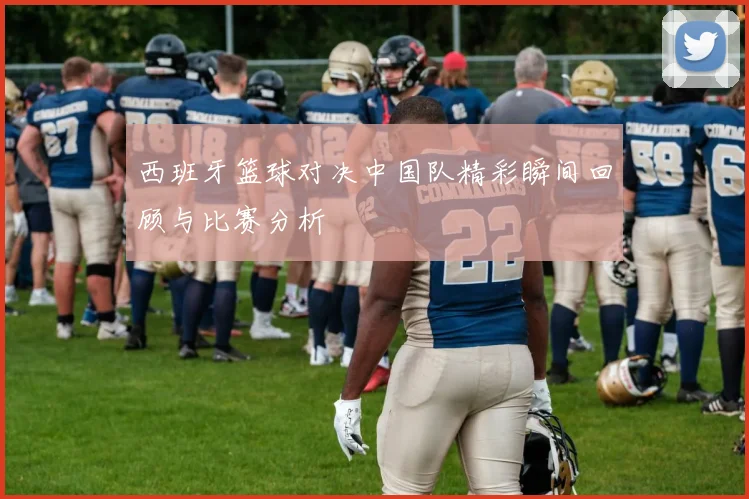 西班牙篮球对决中国队精彩瞬间回顾与比赛分析