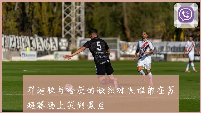 邓迪联与哈茨的激烈对决谁能在苏超赛场上笑到最后