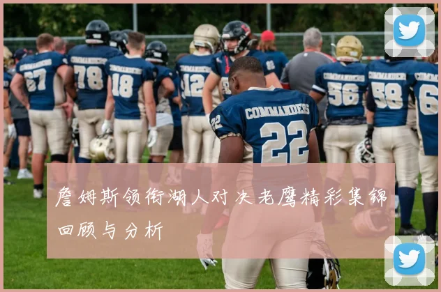 詹姆斯领衔湖人对决老鹰精彩集锦回顾与分析