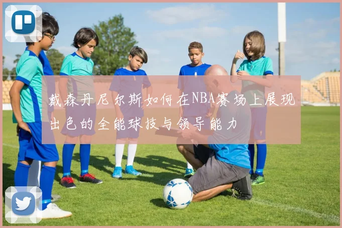 戴森丹尼尔斯如何在NBA赛场上展现出色的全能球技与领导能力