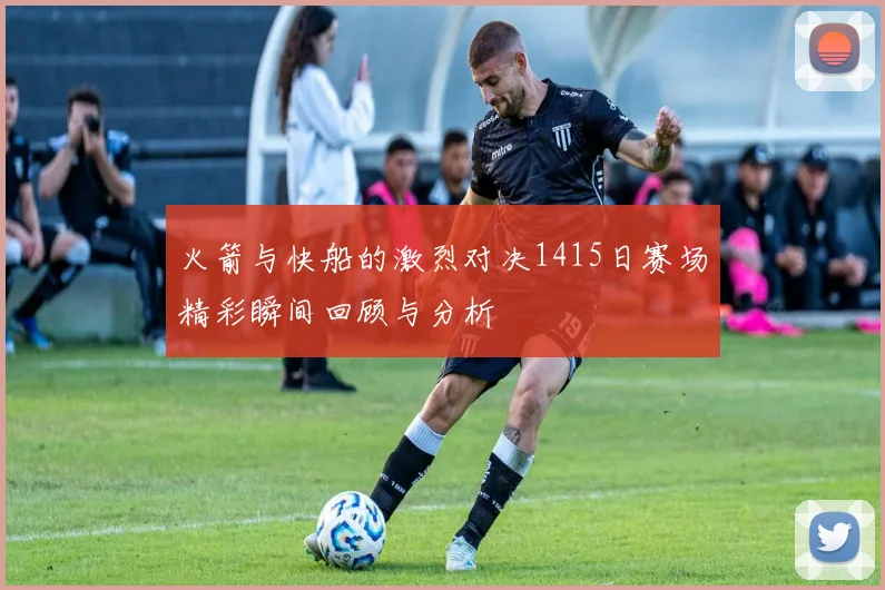 火箭与快船的激烈对决1415日赛场精彩瞬间回顾与分析