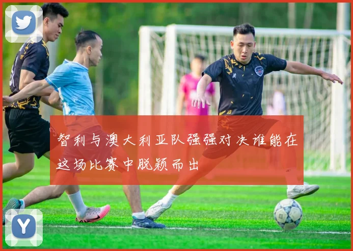 智利与澳大利亚队强强对决谁能在这场比赛中脱颖而出