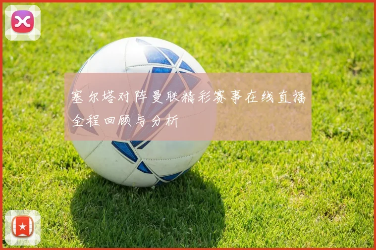 塞尔塔对阵曼联精彩赛事在线直播全程回顾与分析