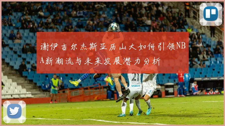 谢伊吉尔杰斯亚历山大如何引领NBA新潮流与未来发展潜力分析