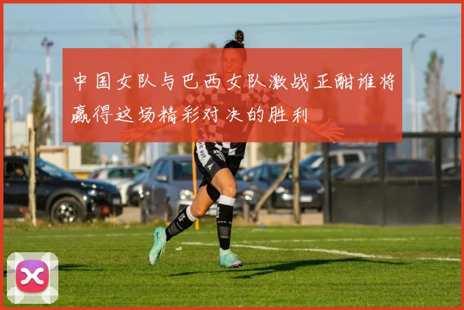 中国女队与巴西女队激战正酣谁将赢得这场精彩对决的胜利