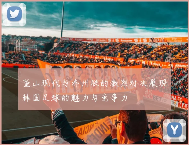 釜山现代与济州联的激烈对决展现韩国足球的魅力与竞争力