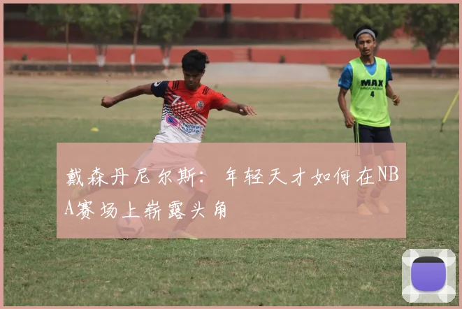 戴森丹尼尔斯：年轻天才如何在NBA赛场上崭露头角