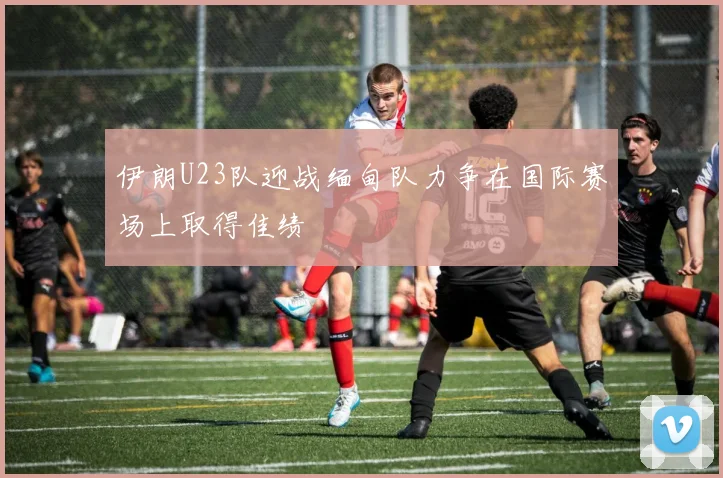 伊朗U23队迎战缅甸队力争在国际赛场上取得佳绩