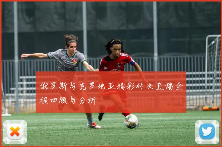 俄罗斯与克罗地亚精彩对决直播全程回顾与分析